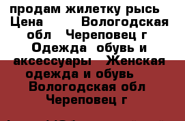 продам жилетку рысь › Цена ­ 20 - Вологодская обл., Череповец г. Одежда, обувь и аксессуары » Женская одежда и обувь   . Вологодская обл.,Череповец г.